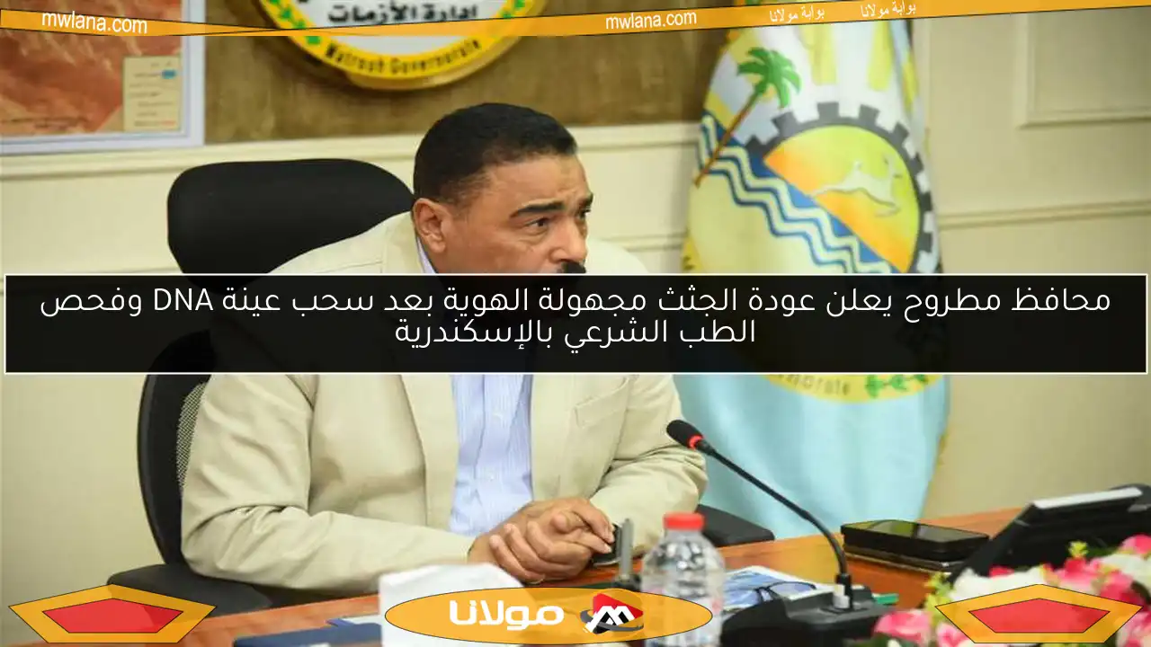 محافظ مطروح يعلن عودة الجثث مجهولة الهوية بعد سحب عينة DNA وفحص الطب الشرعي بالإسكندرية