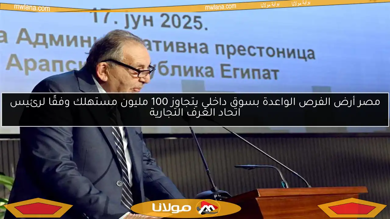 مصر أرض الفرص الواعدة بسوق داخلي يتجاوز 100 مليون مستهلك وفقًا لرئيس اتحاد الغرف التجارية