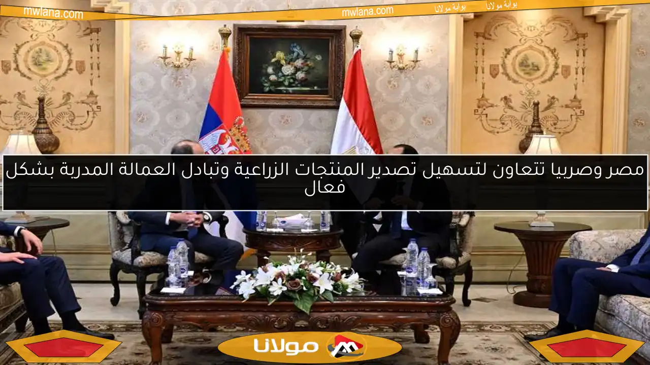 مصر وصربيا تتعاون لتسهيل تصدير المنتجات الزراعية وتبادل العمالة المدربة بشكل فعال