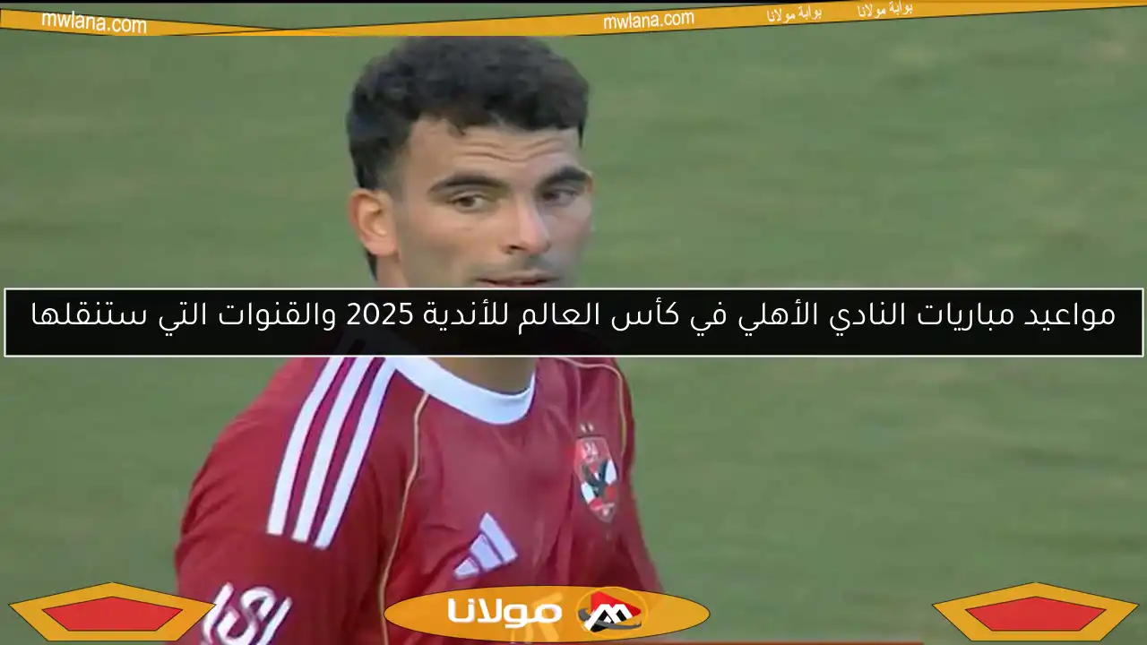 مواعيد مباريات النادي الأهلي في كأس العالم للأندية 2025 والقنوات التي ستنقلها