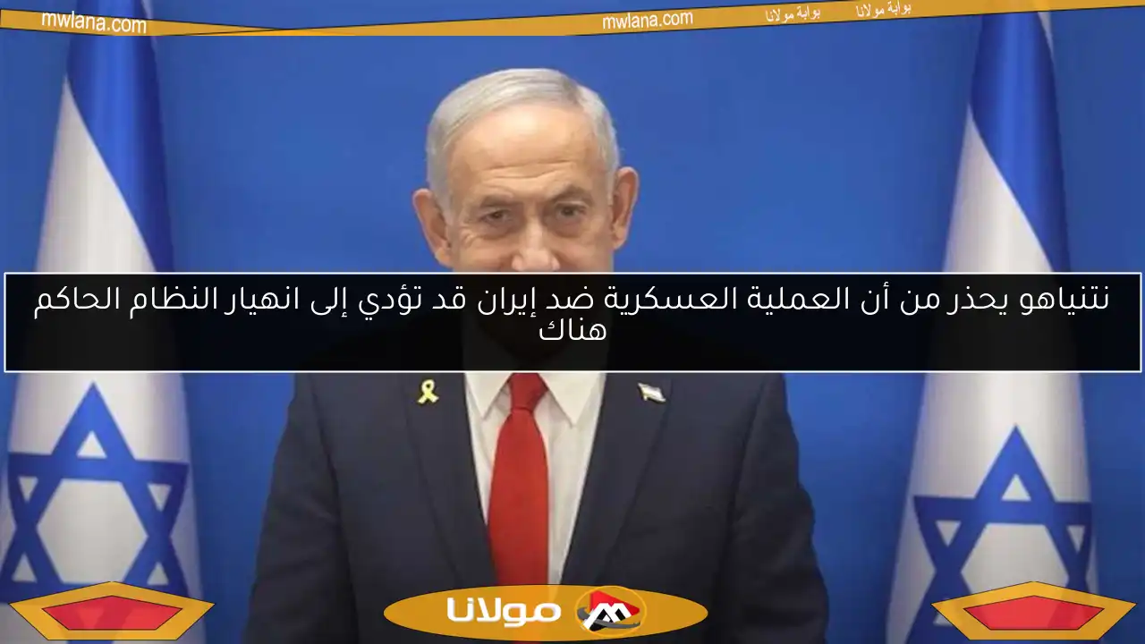 نتنياهو يحذر من أن العملية العسكرية ضد إيران قد تؤدي إلى انهيار النظام الحاكم هناك