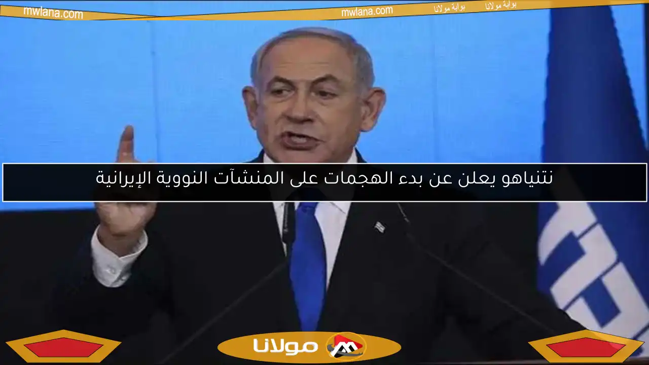 نتنياهو يعلن عن بدء الهجمات على المنشآت النووية الإيرانية