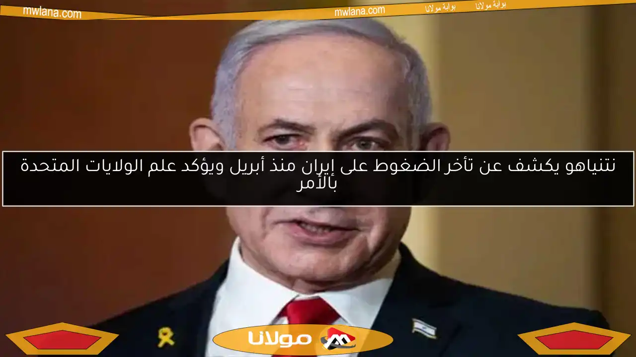 نتنياهو يكشف عن تأخر الضغوط على إيران منذ أبريل ويؤكد علم الولايات المتحدة بالأمر