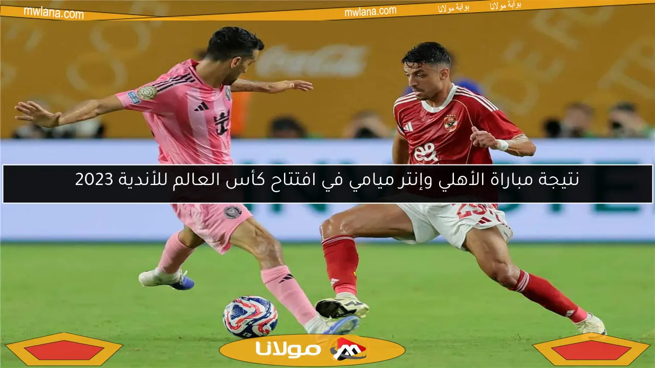 نتيجة مباراة الأهلي وإنتر ميامي في افتتاح كأس العالم للأندية 2023