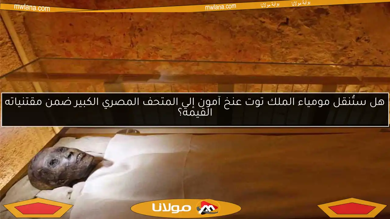 هل ستُنقل مومياء الملك توت عنخ آمون إلى المتحف المصري الكبير ضمن مقتنياته القيمة؟