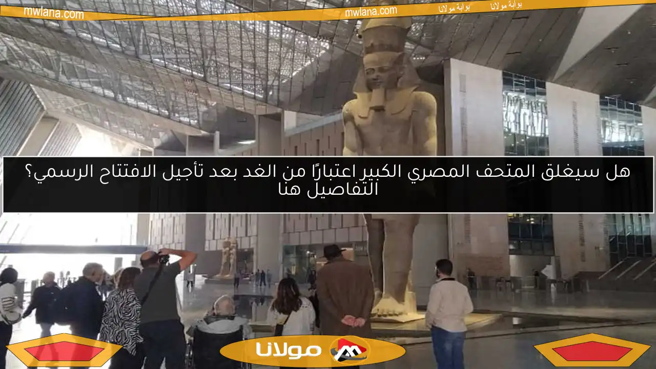 هل سيغلق المتحف المصري الكبير اعتبارًا من الغد بعد تأجيل الافتتاح الرسمي؟ التفاصيل هنا
