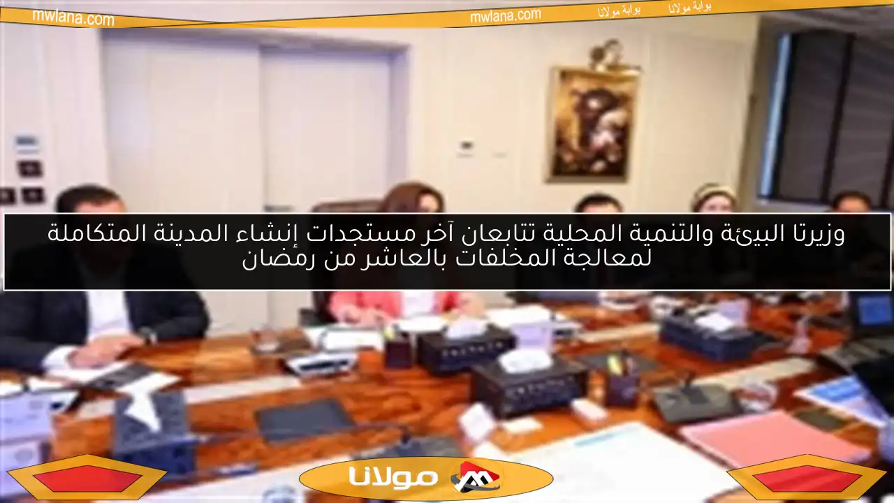 وزيرتا البيئة والتنمية المحلية تتابعان آخر مستجدات إنشاء المدينة المتكاملة لمعالجة المخلفات بالعاشر من رمضان