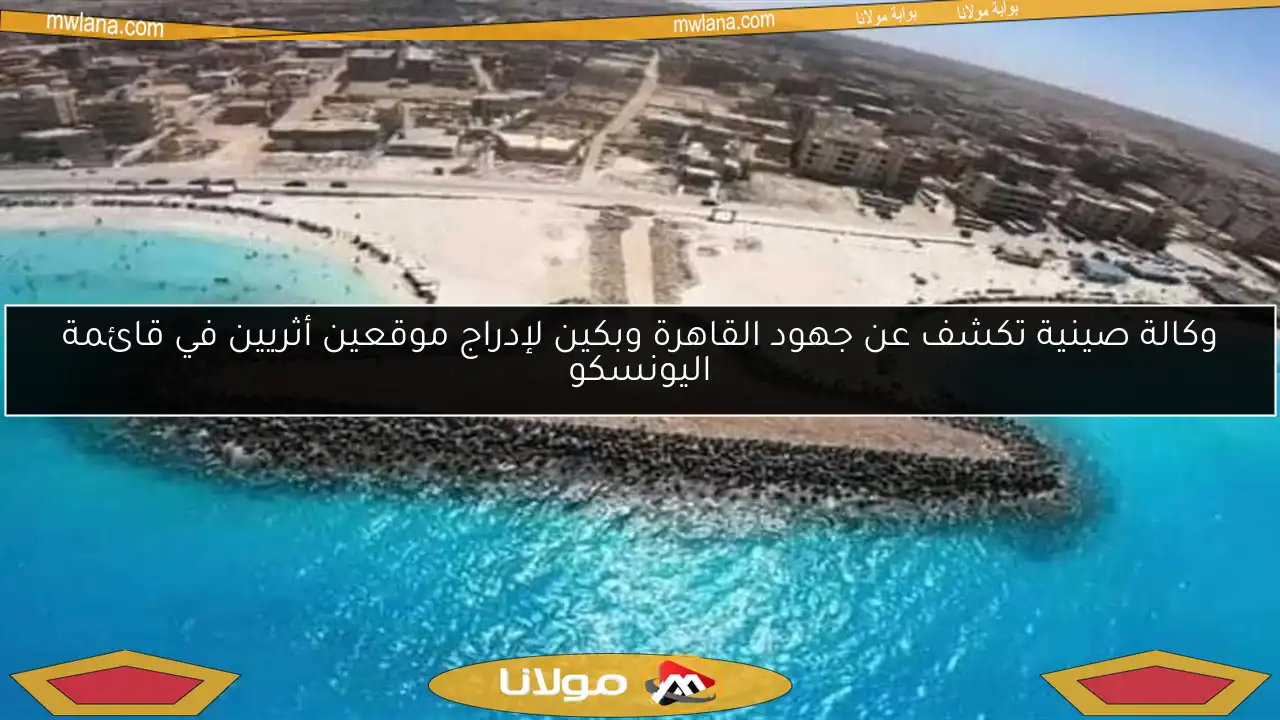 وكالة صينية تكشف عن جهود القاهرة وبكين لإدراج موقعين أثريين في قائمة اليونسكو
