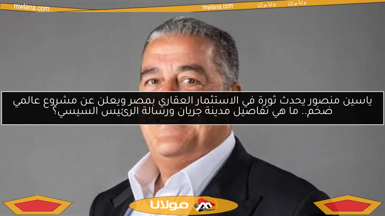 ياسين منصور يحدث ثورة في الاستثمار العقاري بمصر ويعلن عن مشروع عالمي ضخم.. ما هي تفاصيل مدينة جريان ورسالة الرئيس السيسي؟