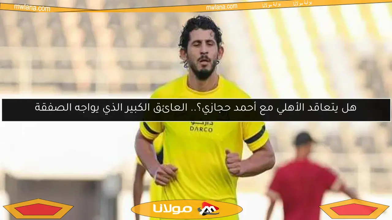 هل يتعاقد الأهلي مع أحمد حجازي؟.. العائق الكبير الذي يواجه الصفقة