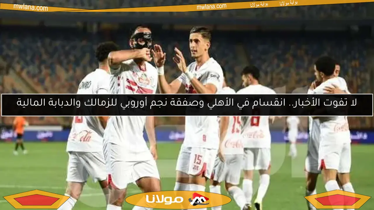 لا تفوت الأخبار.. انقسام في الأهلي وصفقة نجم أوروبي للزمالك والدبابة المالية