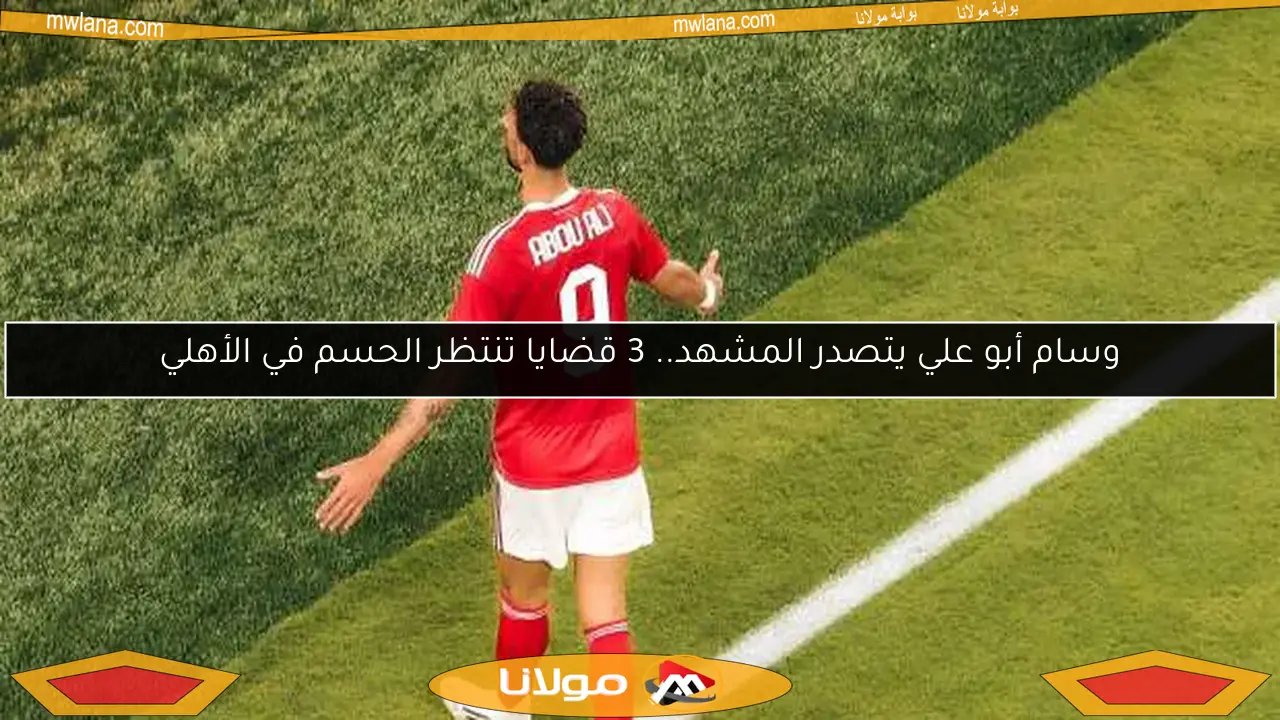 وسام أبو علي يتصدر المشهد.. 3 قضايا تنتظر الحسم في الأهلي