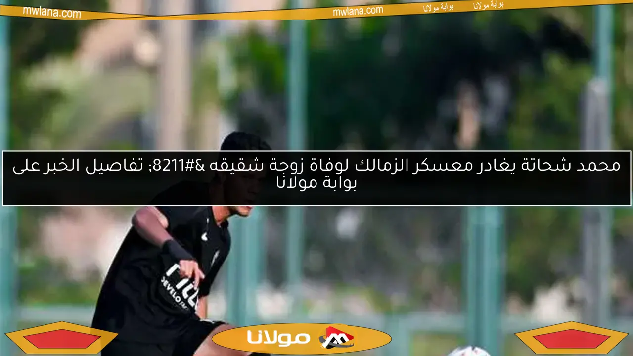 محمد شحاتة يغادر معسكر الزمالك لوفاة زوجة شقيقه – تفاصيل الخبر على بوابة مولانا