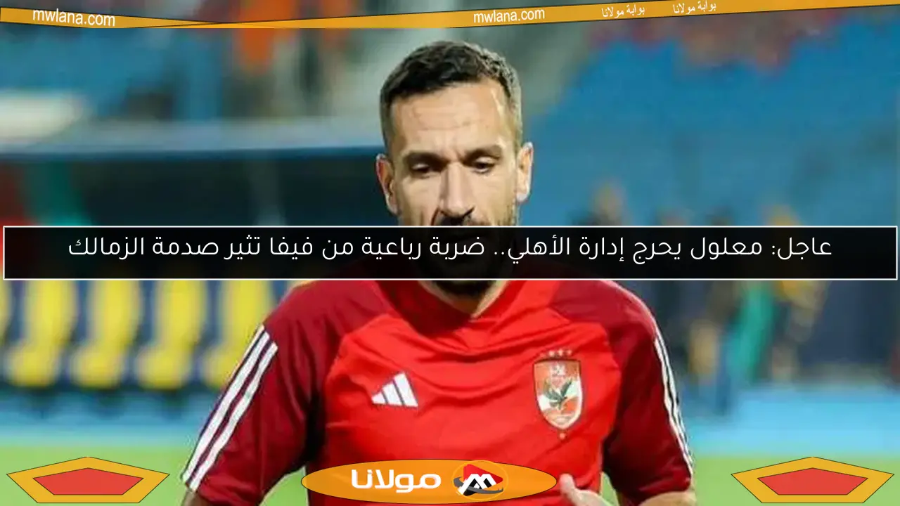 عاجل: معلول يحرج إدارة الأهلي.. ضربة رباعية من فيفا تثير صدمة الزمالك