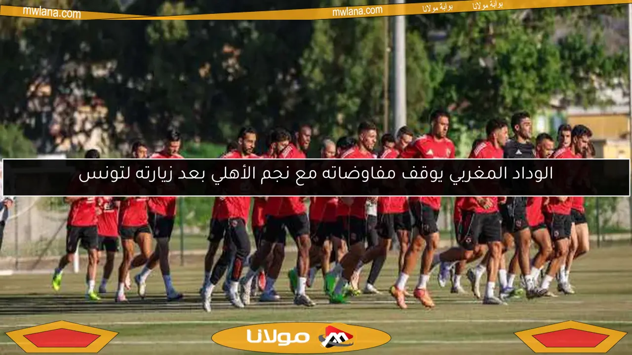 الوداد المغربي يوقف مفاوضاته مع نجم الأهلي بعد زيارته لتونس