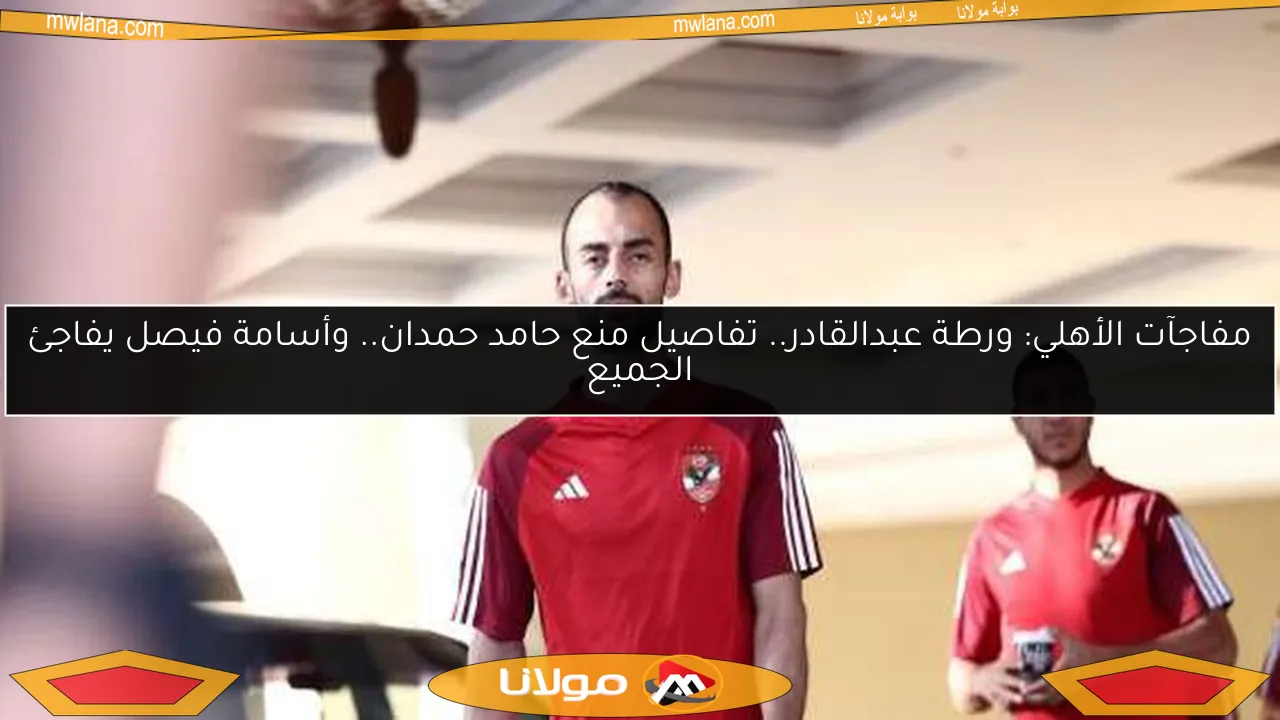 بوابة مولانا: أزمة عبدالقادر في الأهلي.. حقيقة منع الزمالك من صفقة الموسم.. ومفاجأة فيصل