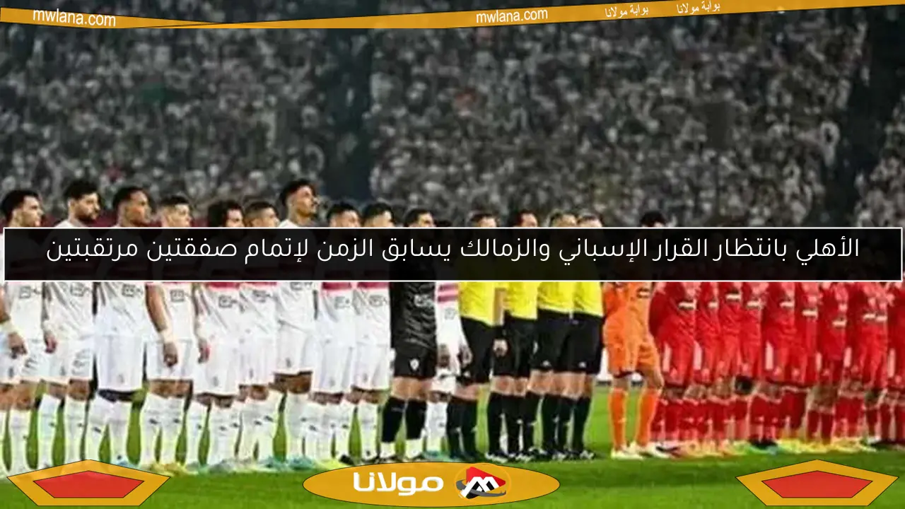 الأهلي بانتظار القرار الإسباني والزمالك يسابق الزمن لإتمام صفقتين مرتقبتين