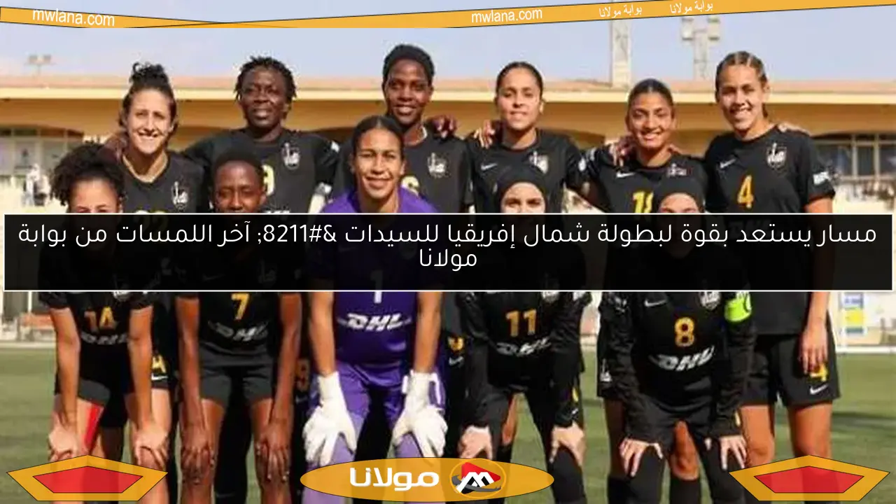 مسار يستعد بقوة لبطولة شمال إفريقيا للسيدات – آخر اللمسات من بوابة مولانا