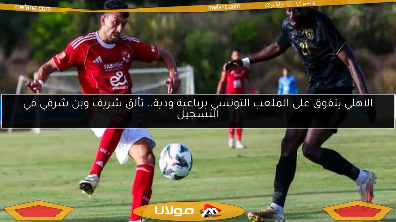 الأهلي يتفوق على الملعب التونسي برباعية ودية.. تألق شريف وبن شرقي في التسجيل