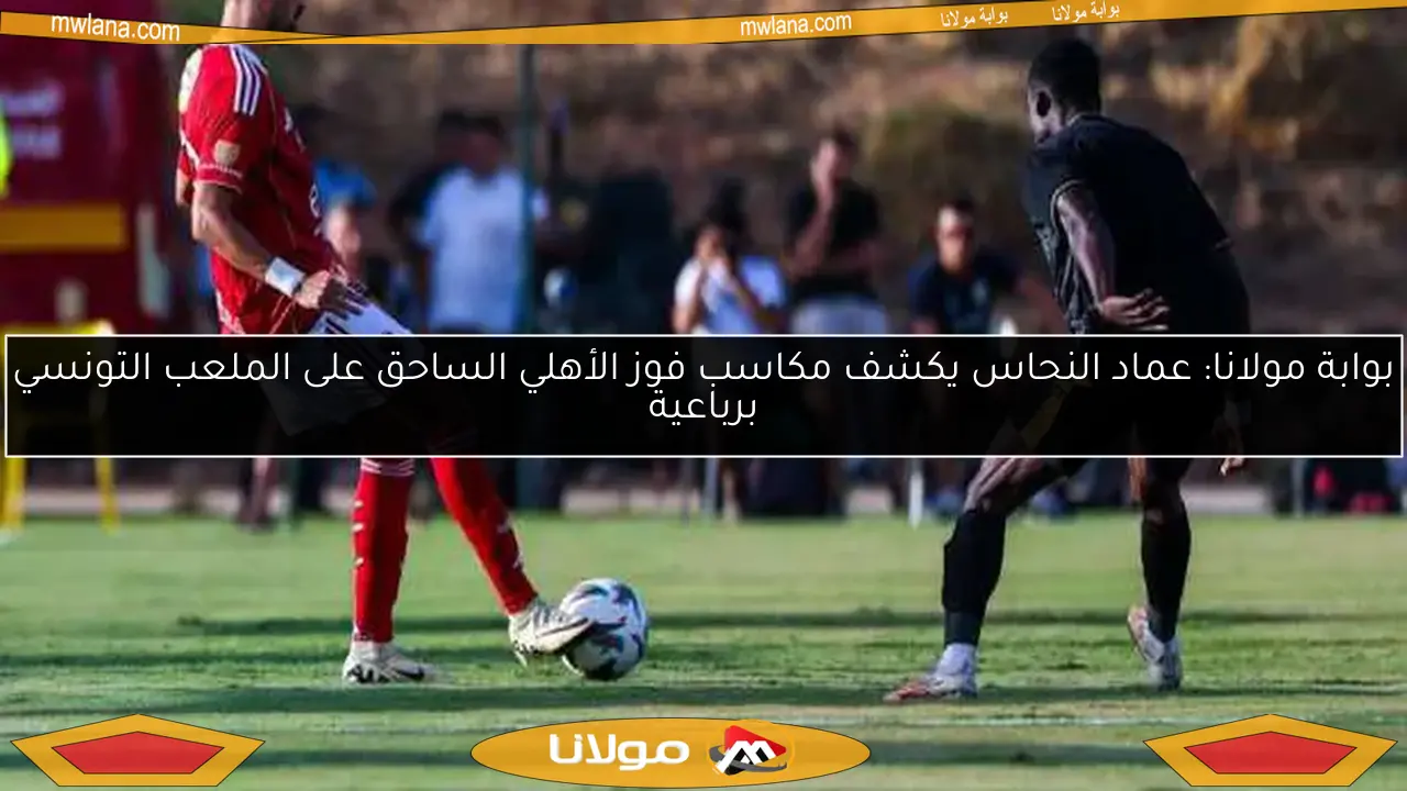 بوابة مولانا: عماد النحاس يكشف مكاسب فوز الأهلي الساحق على الملعب التونسي برباعية