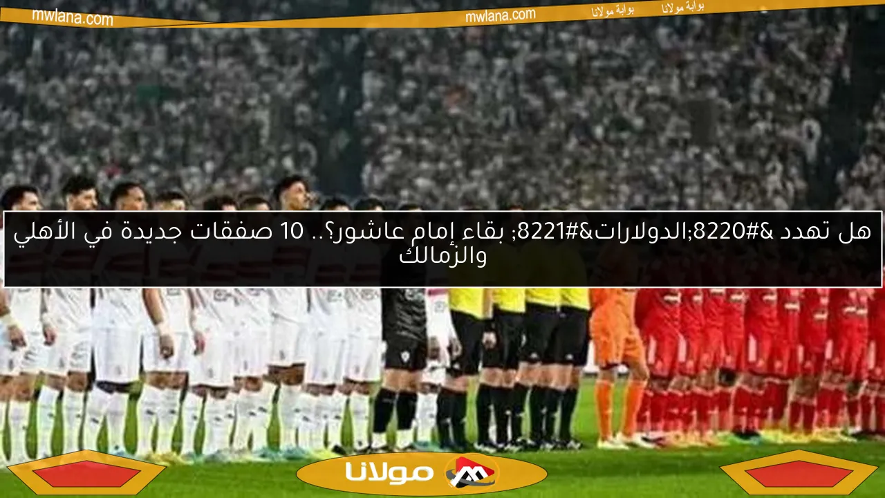 هل تهدد “الدولارات” بقاء إمام عاشور؟.. 10 صفقات جديدة في الأهلي والزمالك