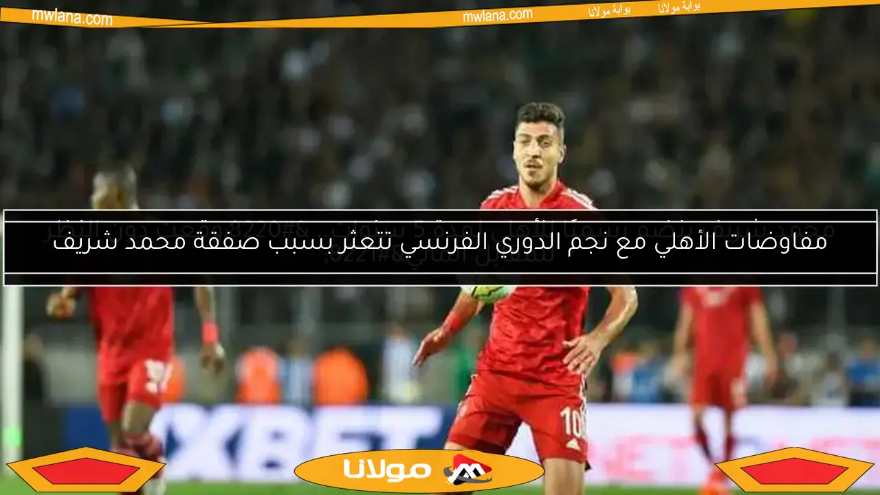 مفاوضات الأهلي مع نجم الدوري الفرنسي تتعثر بسبب صفقة محمد شريف