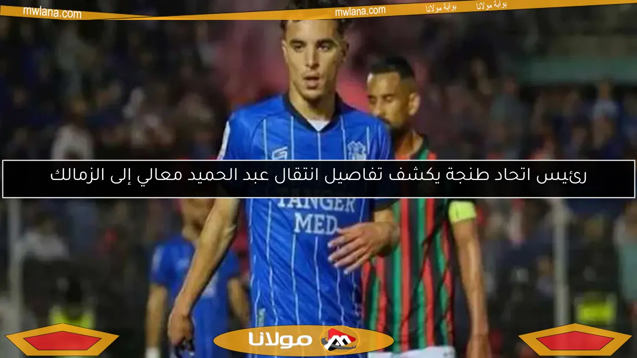 رئيس اتحاد طنجة يكشف تفاصيل انتقال عبد الحميد معالي إلى الزمالك