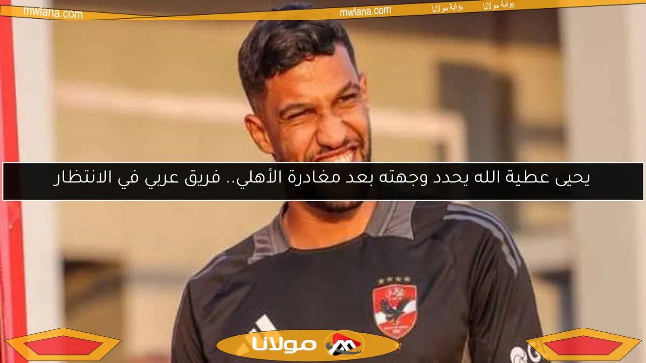 يحيى عطية الله يحدد وجهته بعد مغادرة الأهلي.. فريق عربي في الانتظار
