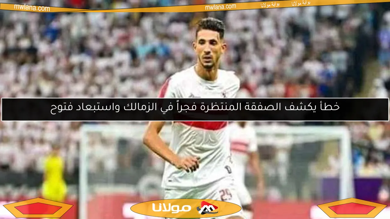 خطأ يكشف الصفقة المنتظرة فجراً في الزمالك واستبعاد فتوح
