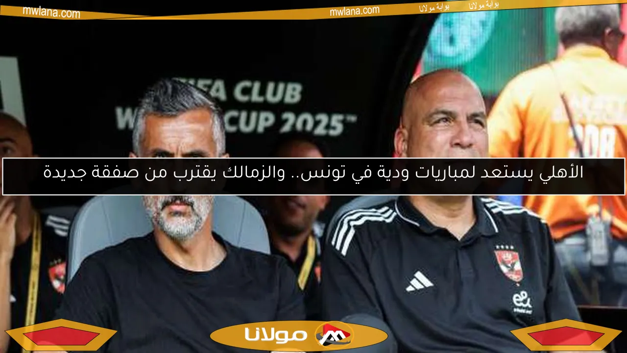 الأهلي يستعد لمباريات ودية في تونس.. والزمالك يقترب من صفقة جديدة