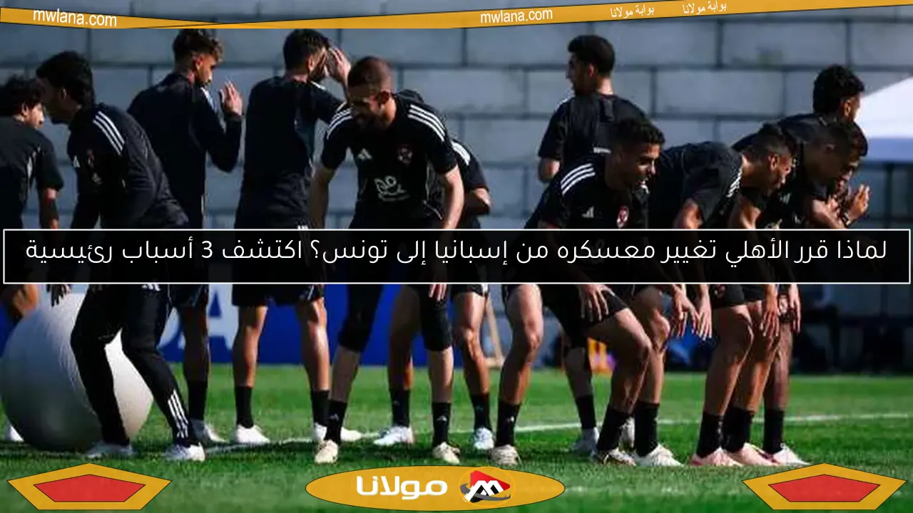 لماذا قرر الأهلي تغيير معسكره من إسبانيا إلى تونس؟ اكتشف 3 أسباب رئيسية
