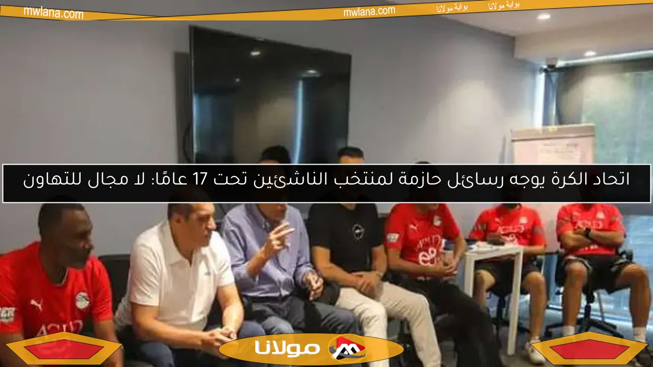اتحاد الكرة يوجه رسائل حازمة لمنتخب الناشئين تحت 17 عامًا: لا مجال للتهاون