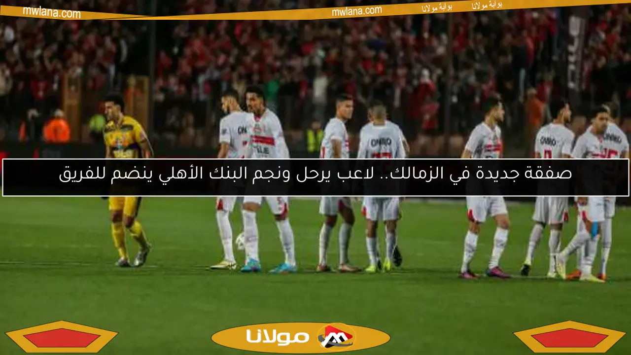 الزمالك يعلن عن صفقة جديدة.. رحيل لاعب وانضمام نجم من البنك الأهلي