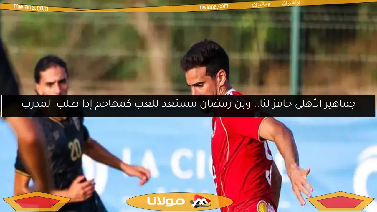 جماهير الأهلي حافز لنا.. وبن رمضان مستعد للعب كمهاجم إذا طلب المدرب