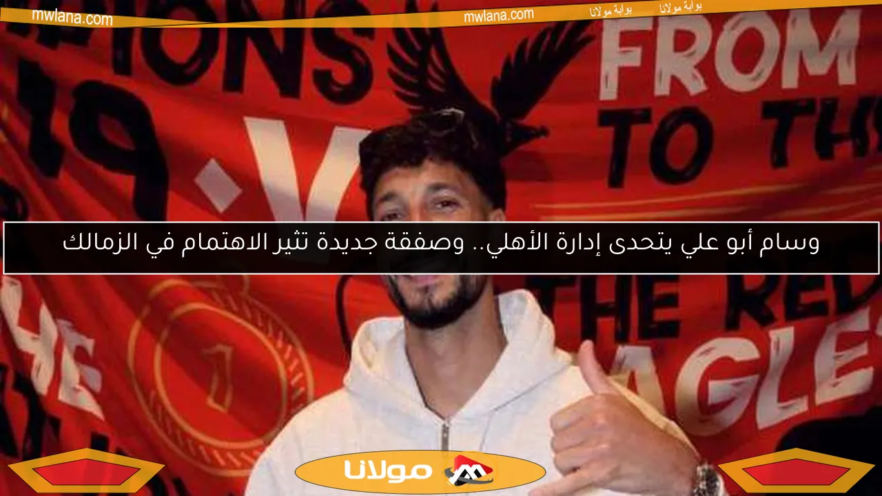 وسام أبو علي يتحدى إدارة الأهلي.. وصفقة جديدة تثير الاهتمام في الزمالك