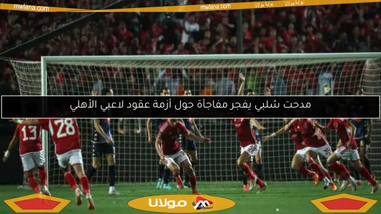 مدحت شلبي يفجر مفاجأة حول أزمة عقود لاعبي الأهلي