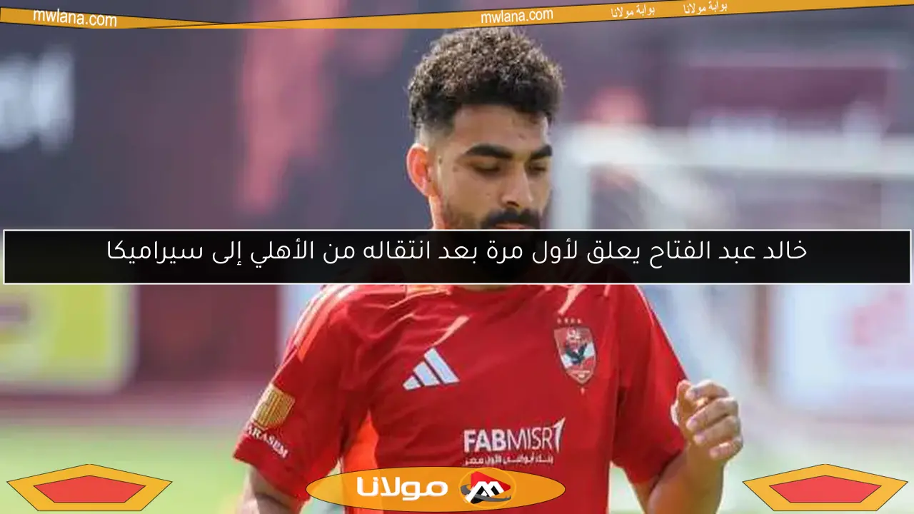 خالد عبد الفتاح يعلق لأول مرة بعد انتقاله من الأهلي إلى سيراميكا