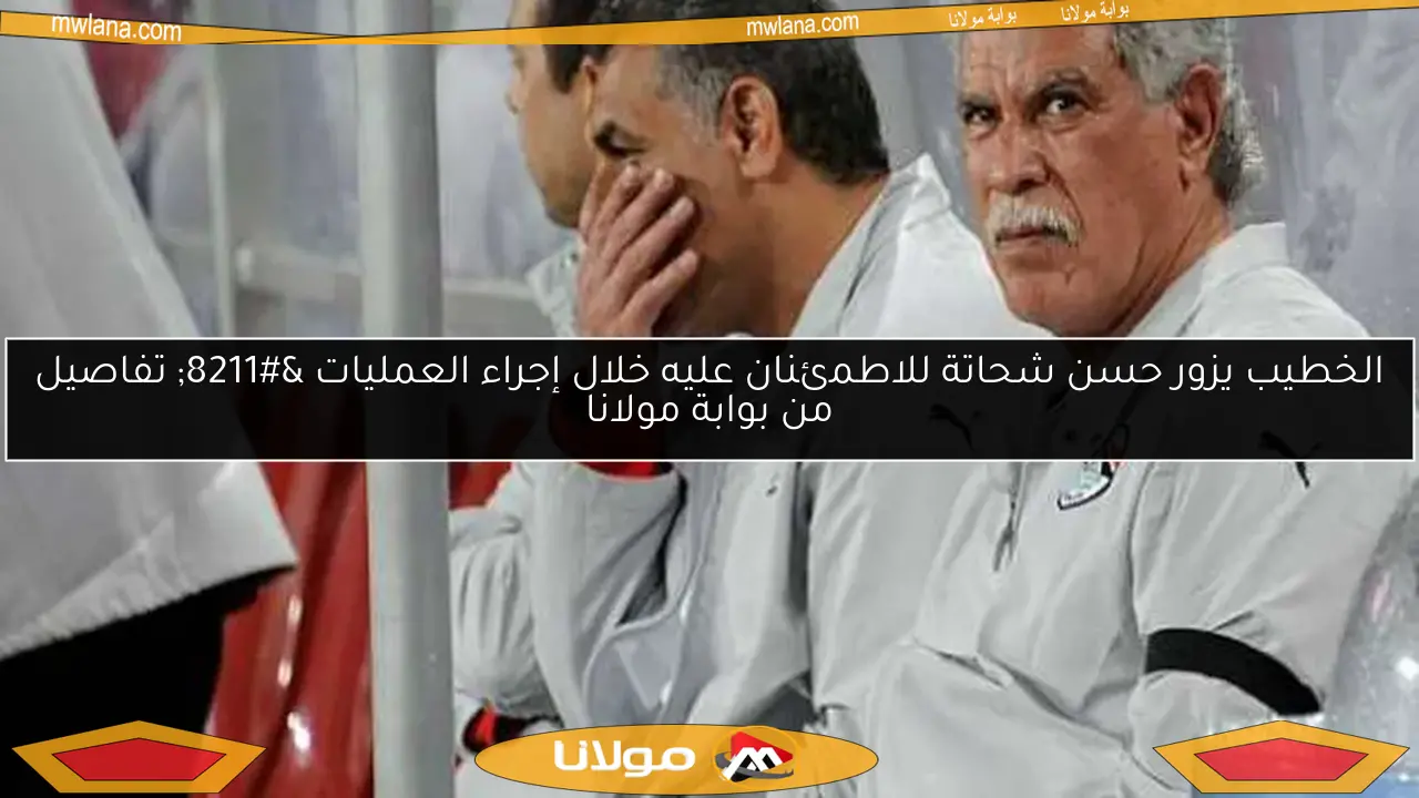 الخطيب يزور حسن شحاتة للاطمئنان عليه خلال إجراء العمليات – تفاصيل من بوابة مولانا