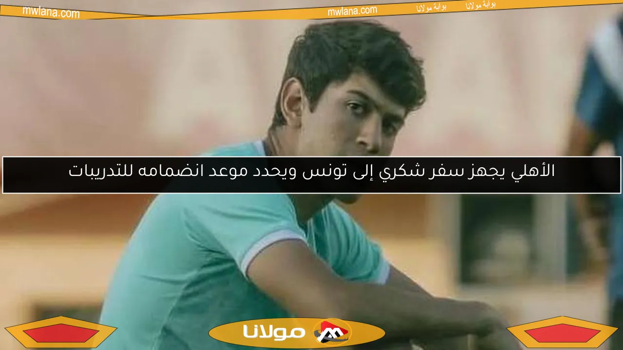 الأهلي يجهز سفر شكري إلى تونس ويحدد موعد انضمامه للتدريبات