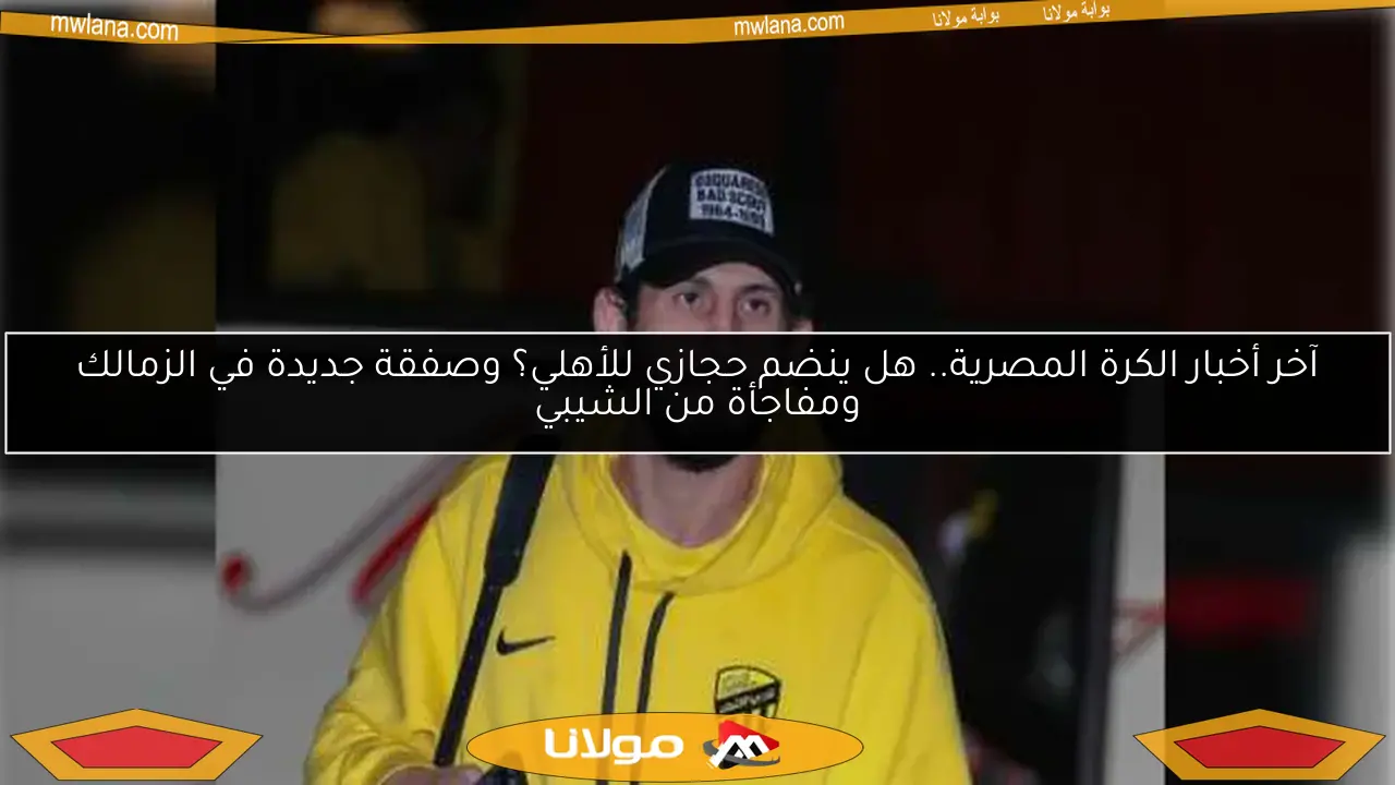 آخر أخبار الكرة المصرية.. هل ينضم حجازي للأهلي؟ وصفقة جديدة في الزمالك ومفاجأة من الشيبي