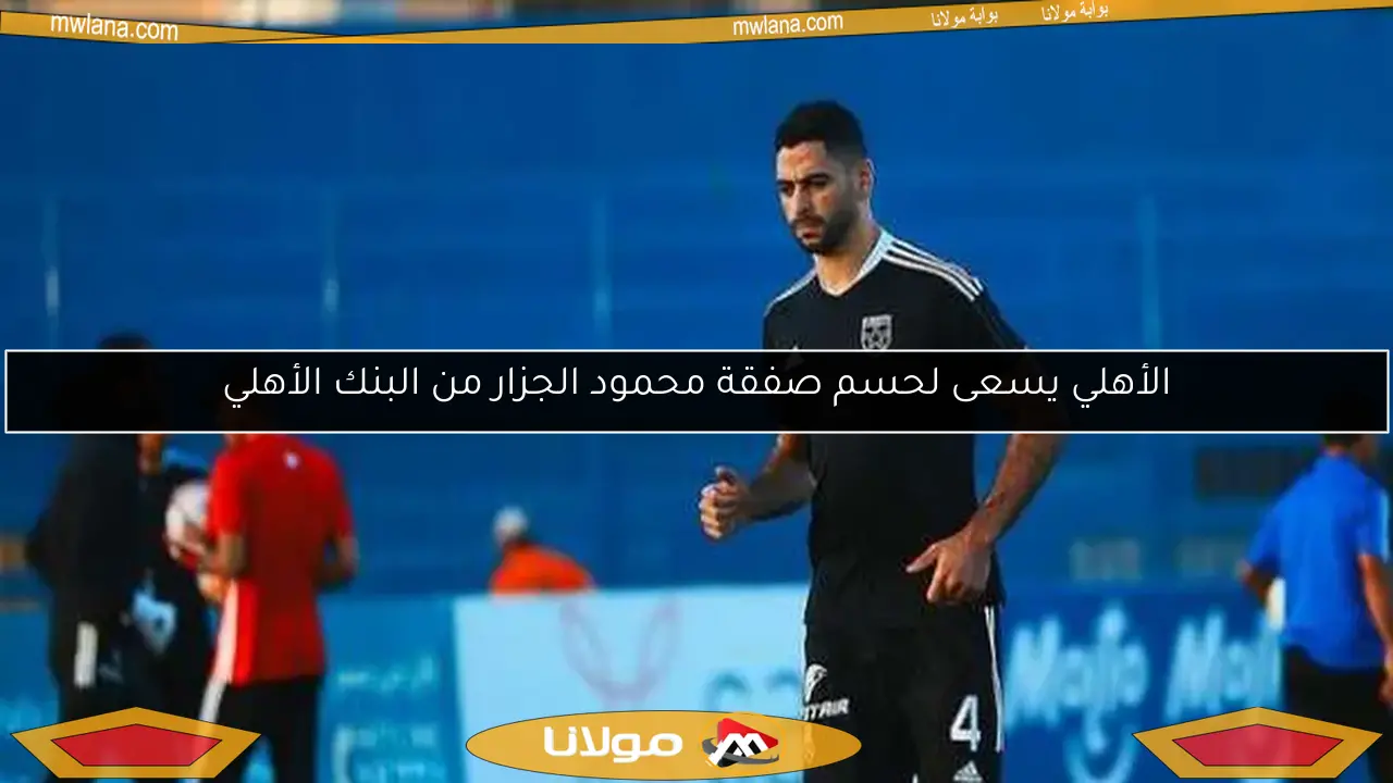 الأهلي يسعى لحسم صفقة محمود الجزار من البنك الأهلي