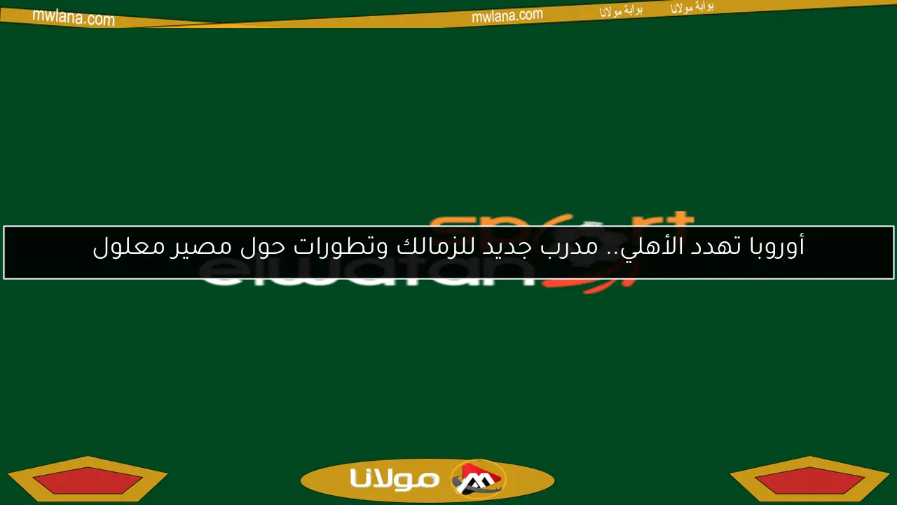أوروبا تهدد الأهلي.. مدرب جديد للزمالك وتطورات حول مصير معلول